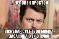 я человек простой вижу как срет твоя мамка- засаживаю ей в пукан