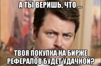 а ты веришь, что ... твоя покупка на бирже рефералов будет удачной?