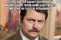 скоро на тебя оденут деревянный макинтош и в твоем доме будет играть музыка. но ты её не услышишь. 