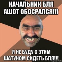 начальник бля ашот обосрался!!! я не буду с этим шатуном сидеть бля!!!