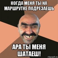 когда меня ты на маршрутке подрезаешь ара ты меня шатаеш!