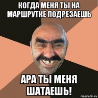 когда меня ты на маршрутке подрезаешь ара ты меня шатаешь!