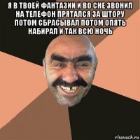 я в твоей фантазии и во сне звонил на телефон прятался за штору потом сбрасывал потом опять набирал и так всю ночь 