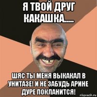 я твой друг какашка..... шяс ты меня выкакал в унитазе! и не забудь арине дуре покланится!