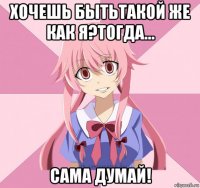 хочешь бытьтакой же как я?тогда... сама думай!