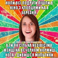 коли всі подруги пішли в кіно з хлопцями на 8 березня, а ти як сільна незівісіма женщіна вєчерком кормиш кота і дивишся мультики