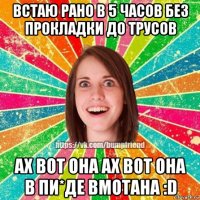 встаю рано в 5 часов без прокладки до трусов ах вот она ах вот она в пи*де вмотана :d