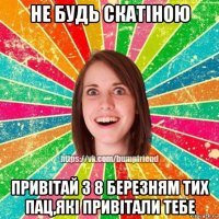 не будь скатіною привітай з 8 березням тих пац,які привітали тебе