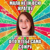 мала не їж всю жратву а то я тебе сама сожру