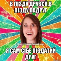 в пізду друзєй,в пізду падруг я сам сібе піздатий друг