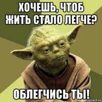 хочешь, чтоб жить стало легче? облегчись ты!