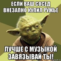 если ваш сосед внезапно купил ружье лучше с музыкой завязывай ты!