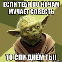 если тебя по ночам мучает совесть то спи днём ты!