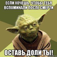 если хочешь, чтобы тебя вспоминали после смерти оставь доли ты!