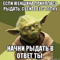 если женщина принялась рыдать, сбейте её с толку начни рыдать в ответ ты.