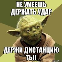 не умеешь держать удар держи дистанцию ты!