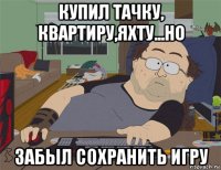 купил тачку, квартиру,яхту...но забыл сохранить игру