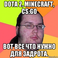 dota 2, minecraft, cs:go вот все что нужно для задрота.