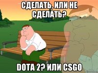 сделать, или не сделать? dota 2? или csgo