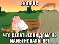 вопрос что делать если дома не мамы не папы нет