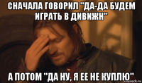 сначала говорил "да-да будем играть в дивижн" а потом "да ну, я ее не куплю"