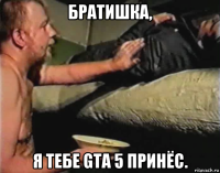 братишка, я тебе gta 5 принёс.