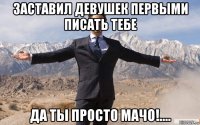 заставил девушек первыми писать тебе да ты просто мачо!....