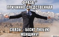 фраза: " причинно-следственная связь" - бесит любую женщину!