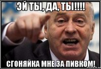 эй ты, да, ты!!!! сгоняйка мне за пивком!