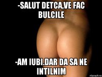 -salut detca,ve fac bulcile -am iubi.dar da sa ne intilnim