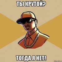 ты крутой? тогда я нет!