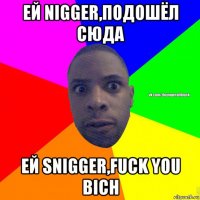 ей nigger,подошёл сюда ей snigger,fuck you bich