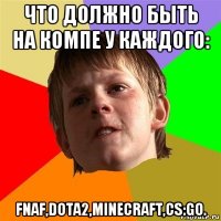 что должно быть на компе у каждого: fnaf,dota2,minecraft,cs:go.