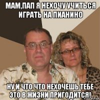 мам,пап я нехочу учиться играть на пианино ну и что что нехочешь тебе это в жизни пригодится!