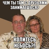 чем ты там с друзьями занимаешься? колитесь небось?!