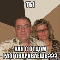 ты как с отцом разговариваешь???