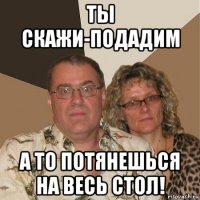 ты скажи-подадим а то потянешься на весь стол!