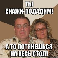 ты скажи-подадим! а то потянешься на весь стол!