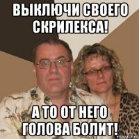 выключи своего скрилекса! а то от него голова болит!