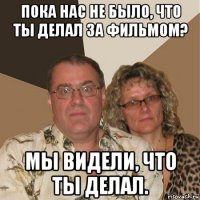 пока нас не было, что ты делал за фильмом? мы видели, что ты делал.