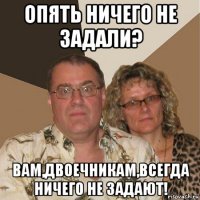 опять ничего не задали? вам,двоечникам,всегда ничего не задают!