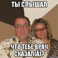 ты слышал что тебе врач сказал(а)?