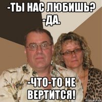 -ты нас любишь? -да. -что-то не вертится!