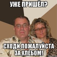 уже пришёл? сходи,пожалуйста за хлебом!