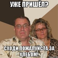 уже пришёл? сходи,пожалуйста,за хлебом!