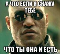 а что если я скажу тебе что ты она и есть