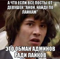 а что если все посты от девушек "анон. найду по лайкам" это обман админов ради лайков