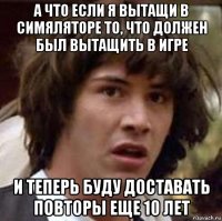 а что если я вытащи в симяляторе то, что должен был вытащить в игре и теперь буду доставать повторы еще 10 лет