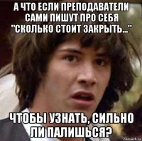 а что если преподаватели сами пишут про себя "сколько стоит закрыть..." чтобы узнать, сильно ли палишься?