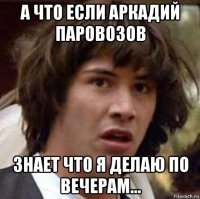 а что если аркадий паровозов знает что я делаю по вечерам...